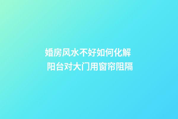 婚房风水不好如何化解  阳台对大门用窗帘阻隔